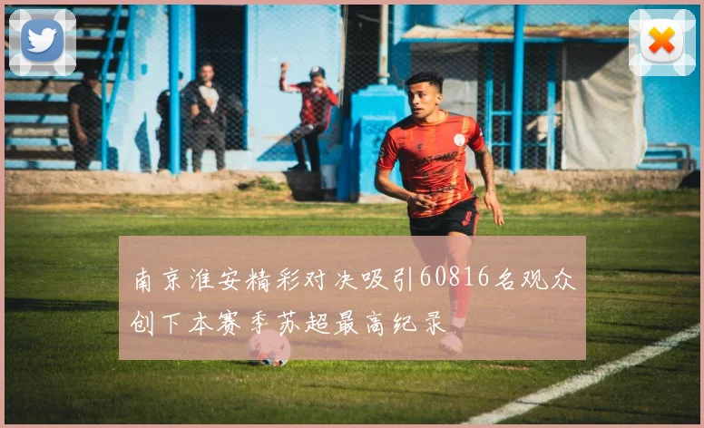 南京淮安精彩对决吸引60816名观众创下本赛季苏超最高纪录