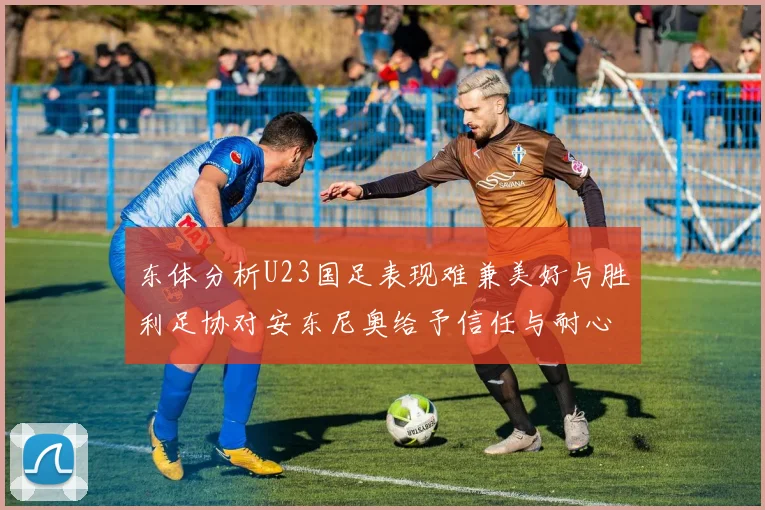 东体分析U23国足表现难兼美好与胜利足协对安东尼奥给予信任与耐心