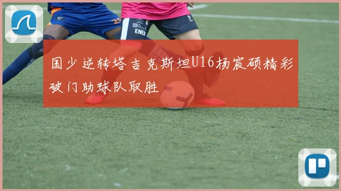 国少逆转塔吉克斯坦U16杨宸硕精彩破门助球队取胜