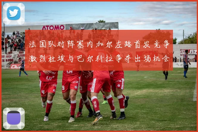 法国队对阵塞内加尔左路首发竞争激烈杜埃与巴尔科拉争夺出场机会