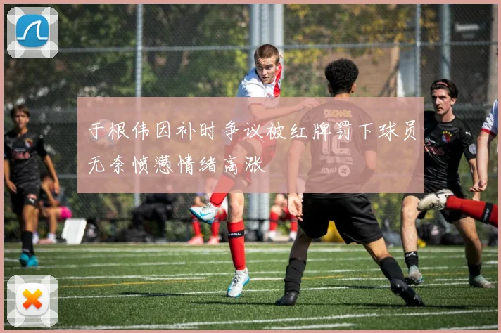 于根伟因补时争议被红牌罚下球员无奈愤懑情绪高涨