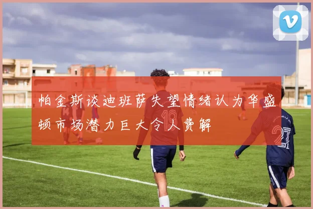 帕金斯谈迪班萨失望情绪认为华盛顿市场潜力巨大令人费解