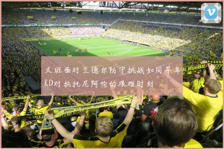 文班面对兰德尔防守挑战如同早年KD对抗托尼阿伦的艰难时刻