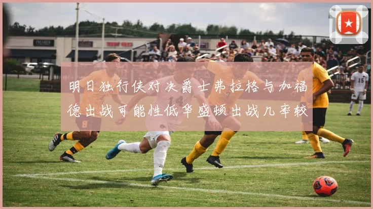 明日独行侠对决爵士弗拉格与加福德出战可能性低华盛顿出战几率较高