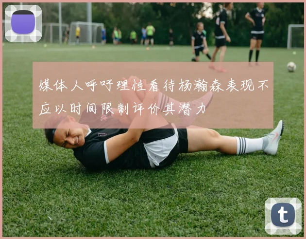 媒体人呼吁理性看待杨瀚森表现不应以时间限制评价其潜力