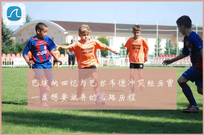 巴埃纳回忆与巴尔韦德冲突经历曾一度想要放弃的心路历程