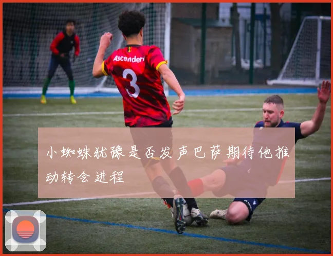 小蜘蛛犹豫是否发声巴萨期待他推动转会进程