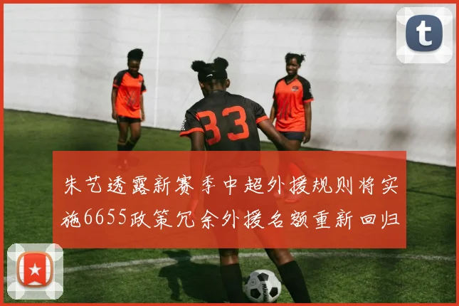 朱艺透露新赛季中超外援规则将实施6655政策冗余外援名额重新回归球队配置