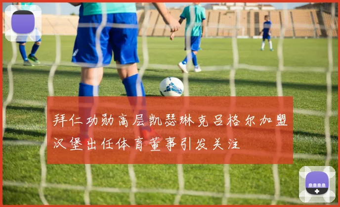 拜仁功勋高层凯瑟琳克吕格尔加盟汉堡出任体育董事引发关注