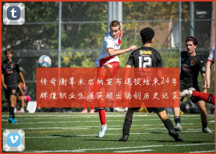 传奇谢幕米尔纳宣布退役结束24年辉煌职业生涯英超出场创历史记录