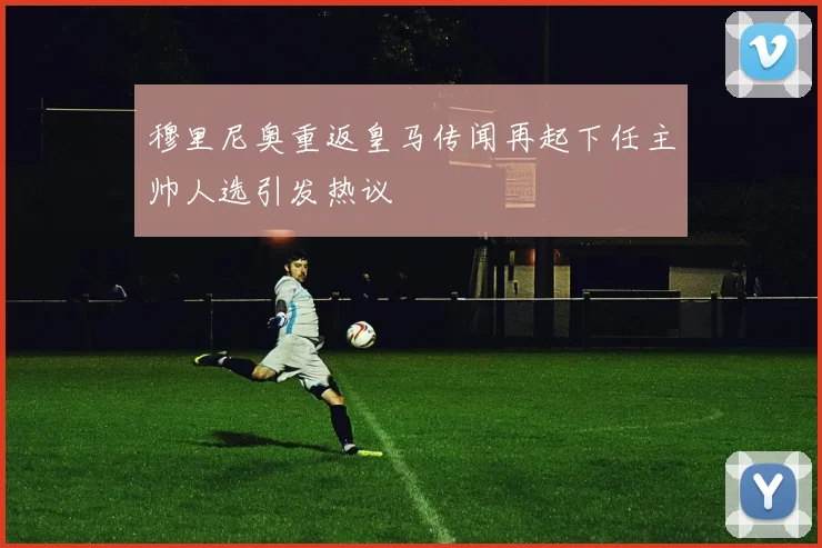 穆里尼奥重返皇马传闻再起下任主帅人选引发热议