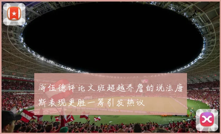 海伍德评论文班超越乔詹的说法唐斯表现更胜一筹引发热议