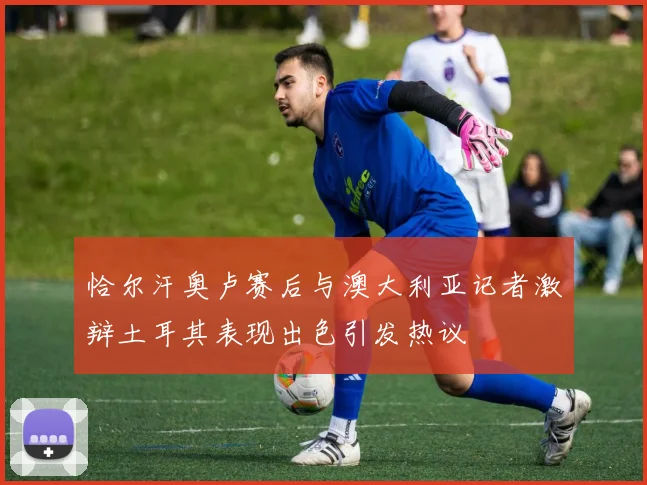 恰尔汗奥卢赛后与澳大利亚记者激辩土耳其表现出色引发热议