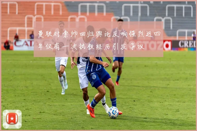 曼联对索帅回归舆论反响强烈近四年仅有一次执教经历引发争议