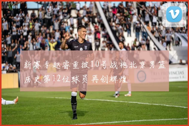 新赛季赵睿重披10号战袍北京男篮历史第12位球员再创辉煌