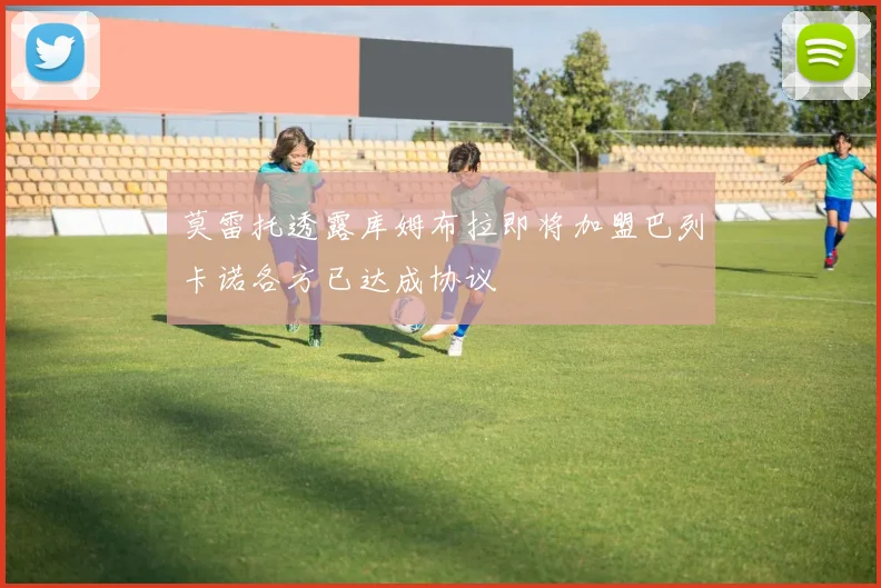 莫雷托透露库姆布拉即将加盟巴列卡诺各方已达成协议