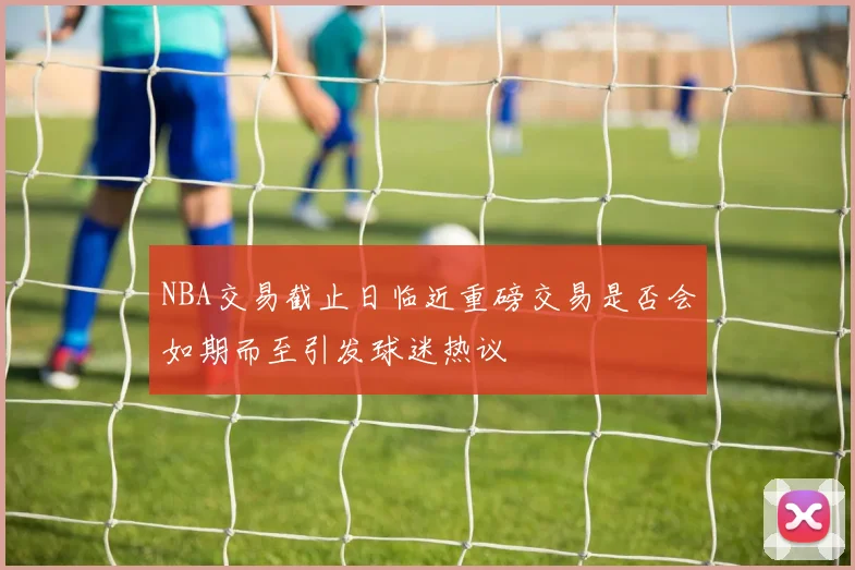 NBA交易截止日临近重磅交易是否会如期而至引发球迷热议